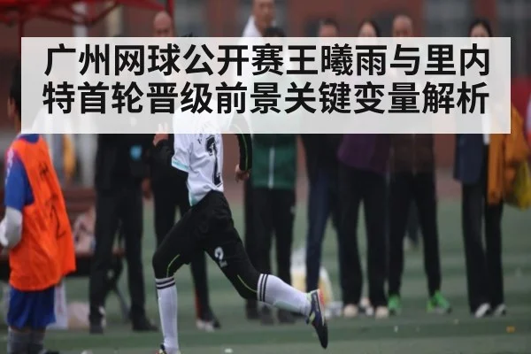 广州网球公开赛王曦雨与里内特首轮晋级前景关键变量解析