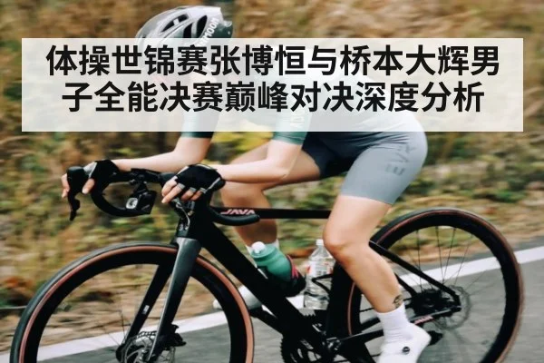体操世锦赛张博恒与桥本大辉男子全能决赛巅峰对决深度分析