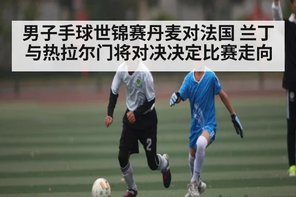 男子手球世锦赛丹麦对法国 兰丁与热拉尔门将对决决定比赛走向