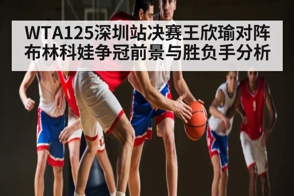 WTA125深圳站决赛王欣瑜对阵布林科娃争冠前景与胜负手分析